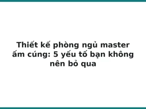 Thiết kế phòng ngủ master ấm cúng: 5 yếu tố bạn không nên bỏ qua