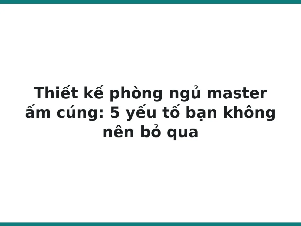 Thiết kế phòng ngủ master ấm cúng: 5 yếu tố bạn không nên bỏ qua