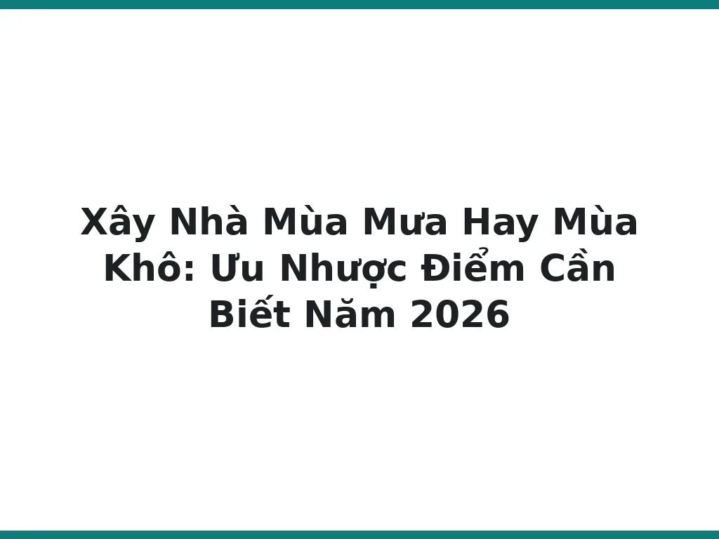 Xây Nhà Mùa Mưa Hay Mùa Khô: Ưu Nhược Điểm Cần Biết Năm 2026