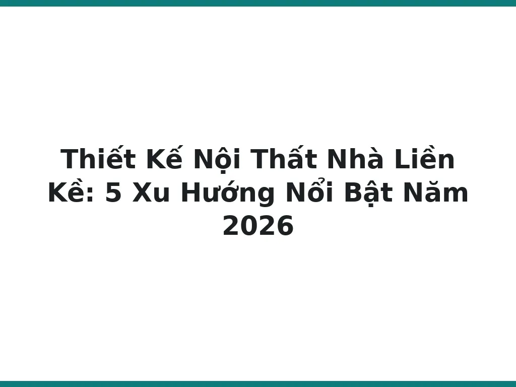 Thiết Kế Nội Thất Nhà Liền Kề: 5 Xu Hướng Nổi Bật Năm 2026